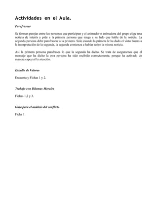 Actividades en el Aula.
Parafrasear
Se forman parejas entre las personas que participan y el animador o animadora del grupo elige una
noticia de interés y pide a la primera persona que tenga a su lado que hable de la noticia. La
segunda persona debe parafrasear a la primera. Sólo cuando la primera le ha dado el visto bueno a
la interpretación de la segunda, la segunda comienza a hablar sobre la misma noticia.
Así la primera persona parafrasea lo que la segunda ha dicho. Se trata de asegurarnos que el
mensaje que ha dicho la otra persona ha sido recibido correctamente, porque ha activado de
manera especial la atención.
Estudio de Valores
Encuesta y Fichas 1 y 2.
Trabajo con Dilemas Morales
Fichas 1,2 y 3.
Guía para el análisis del conflicto
Ficha 1.
 