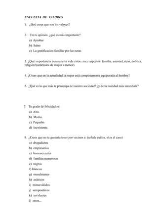 ENCUESTA DE VALORES
1. ¿Qué crees que son los valores?
2. En tu opinión, ¿qué es más importante?
a) Aprobar
b) Saber
c) La gratificación familiar por las notas
3. ¿Qué importancia tienen en tu vida estos cinco aspectos: familia, amistad, ocio, política,
religión?(ordénalos de mayor a menor).
4. ¿Crees que en la actualidad la mujer está completamente equiparada al hombre?
5. ¿Qué es lo que más te preocupa de nuestra sociedad? ¿y de tu realidad más inmediata?
7. Tu grado de felicidad es:
a) Alto.
b) Medio.
c) Pequeño.
d) Inexistente.
8. ¿Crees que no te gustaría tener por vecinos a: (señala cuáles, si es el caso)
a) drogadictos
b) empresarios
c) homosexuales
d) familias numerosas
e) negros
f) blancos
g) musulmanes
h) asiáticos
i) minusválidos
j) seropositivos
k) invidentes
l) otros...
 