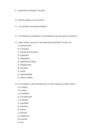9. ¿Legalizarías las drogas? ¿Por qué?
10. ¿Piensas alguna vez en la muerte?
11. ¿Te consideras una persona religiosa?
12. ¿El respeto por la naturaleza es más importante que el progreso económico?
13. ¿Qué virtudes crees que es más importante desarrollar? (escoge tres):
a) determinación
b) fe religiosa
c) sentido de la economía
d) obediencia
e) imaginación
f) capacidad de trabajo
g) independencia
h) tolerancia
i) respeto
j) responsabilidad
k) buenos modales
14. En tu opinión, lo más importante para la vida en pareja es (señala cuáles):
a) el respeto
b) el afecto
c) la fidelidad
d) la comprensión
e) la libertad
f) sexualidad
g) tolerancia
h) ternura
i) diversión
j) imaginación
k) economía
l) otros
 