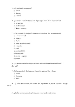 15. ¿Es justificable la eutanasia?
a) Nunca
b) A veces
c) Siempre
16. ¿La bondad o la maldad de un acto depende por entero de las circunstancias?
a) De acuerdo
b) En desacuerdo
c) No lo tengo claro
17. ¿Qué crees que es más justificable (ordena la siguiente lista de más a menos):
a) homosexualidad
b) divorcio
c) aborto
d) matar en defensa propia
e) corrupción
f) robar
g) conducir bebido
h) tomar drogas
i) asesinar a la pareja
j) pobreza
18. ¿La existencia del sida tiene que influir en nuestros comportamientos sexuales?
¿Por qué?
19. No hay un criterio absolutamente claro sobre qué es el bien y el mal.
a) A favor
b) En contra
c) No sé
20. ¿Cuáles crees que son los valores más importantes en nuestra sociedad? (escoge
cinco):
21. ¿Cuál es tu sistema de valores? (indícalos por orden de preferencia):
 