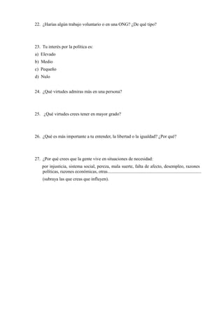 22. ¿Harías algún trabajo voluntario o en una ONG? ¿De qué tipo?
23. Tu interés por la política es:
a) Elevado
b) Medio
c) Pequeño
d) Nulo
24. ¿Qué virtudes admiras más en una persona?
25. ¿Qué virtudes crees tener en mayor grado?
26. ¿Qué es más importante a tu entender, la libertad o la igualdad? ¿Por qué?
27. ¿Por qué crees que la gente vive en situaciones de necesidad:
por injusticia, sistema social, pereza, mala suerte, falta de afecto, desempleo, razones
políticas, razones económicas, otras...................................................................................
(subraya las que creas que influyen).
 