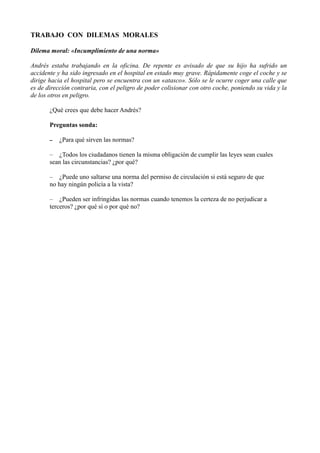 TRABAJO CON DILEMAS MORALES
Dilema moral: «Incumplimiento de una norma»
Andrés estaba trabajando en la oficina. De repente es avisado de que su hijo ha sufrido un
accidente y ha sido ingresado en el hospital en estado muy grave. Rápidamente coge el coche y se
dirige hacia el hospital pero se encuentra con un «atasco». Sólo se le ocurre coger una calle que
es de dirección contraria, con el peligro de poder colisionar con otro coche, poniendo su vida y la
de los otros en peligro.
¿Qué crees que debe hacer Andrés?
Preguntas sonda:
– ¿Para qué sirven las normas?
– ¿Todos los ciudadanos tienen la misma obligación de cumplir las leyes sean cuales
sean las circunstancias? ¿por qué?
– ¿Puede uno saltarse una norma del permiso de circulación si está seguro de que
no hay ningún policía a la vista?
– ¿Pueden ser infringidas las normas cuando tenemos la certeza de no perjudicar a
terceros? ¿por qué sí o por qué no?
 