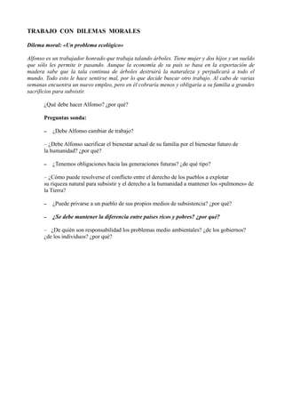 TRABAJO CON DILEMAS MORALES
Dilema moral: «Un problema ecológico»
Alfonso es un trabajador honrado que trabaja talando árboles. Tiene mujer y dos hijos y un sueldo
que sólo les permite ir pasando. Aunque la economía de su país se basa en la exportación de
madera sabe que la tala continua de árboles destruirá la naturaleza y perjudicará a todo el
mundo. Todo esto le hace sentirse mal, por lo que decide buscar otro trabajo. Al cabo de varias
semanas encuentra un nuevo empleo, pero en él cobraría menos y obligaría a su familia a grandes
sacrificios para subsistir.
¿Qué debe hacer Alfonso? ¿por qué?
Preguntas sonda:
– ¿Debe Alfonso cambiar de trabajo?
– ¿Debe Alfonso sacrificar el bienestar actual de su familia por el bienestar futuro de
la humanidad? ¿por qué?
– ¿Tenemos obligaciones hacia las generaciones futuras? ¿de qué tipo?
– ¿Cómo puede resolverse el conflicto entre el derecho de los pueblos a explotar
su riqueza natural para subsistir y el derecho a la humanidad a mantener los «pulmones» de
la Tierra?
– ¿Puede privarse a un pueblo de sus propios medios de subsistencia? ¿por qué?
– ¿Se debe mantener la diferencia entre países ricos y pobres? ¿por qué?
– ¿De quién son responsabilidad los problemas medio ambientales? ¿de los gobiernos?
¿de los individuos? ¿por qué?
 