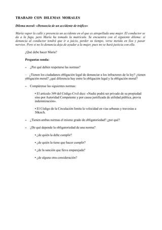 TRABAJO CON DILEMAS MORALES
Dilema moral: «Denuncia de un accidente de tráfico»
María vapor la calle y presencia un accidente en el que es atropellada una mujer. El conductor se
da a la fuga, pero María ha tomado la matrícula. Se encuentra con el siguiente dilema: si
denuncia al conductor tendrá que ir a juicio, perder su tiempo, verse metida en líos y pasar
nervios. Pero si no lo denuncia deja de ayudar a la mujer, pues no se hará justicia con ella.
¿Qué debe hacer María?
Preguntas sonda:
– ¿Por qué deben respetarse las normas?
– ¿Tienen los ciudadanos obligación legal de denunciar a los infractores de la ley? ¿tienen
obligación moral? ¿qué diferencia hay entre la obligación legal y la obligación moral?
– Compárense las siguientes normas:
• El artículo 349 del Código Civil dice: «Nadie podrá ser privado de su propiedad
sino por Autoridad Competente y por causa justificada de utilidad pública, previa
indemnización».
• El Código de la Circulación limita la velocidad en vías urbanas y travesías a
50km/h.
– ¿Tienen ambas normas el mismo grado de obligatoriedad? ¿por qué?
– ¿De qué depende la obligatoriedad de una norma?
• ¿de quién la debe cumplir?
• ¿de quién la tiene que hacer cumplir?
• ¿de la sanción que lleva emparejada?
• ¿de alguna otra consideración?
 