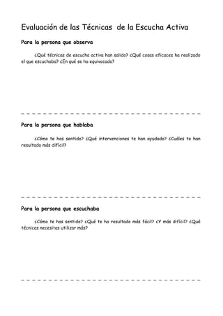 Evaluación de las Técnicas de la Escucha Activa
Para la persona que observa
¿Qué técnicas de escucha activa han salido? ¿Qué cosas eficaces ha realizado
el que escuchaba? ¿En qué se ha equivocado?
_ _ _ _ _ _ _ _ _ _ _ _ _ _ _ _ _ _ _ _ _ _ _ _ _ _ _ _ _ _ _ _ _
Para la persona que hablaba
¿Cómo te has sentido? ¿Qué intervenciones te han ayudado? ¿Cuáles te han
resultado más difícil?
_ _ _ _ _ _ _ _ _ _ _ _ _ _ _ _ _ _ _ _ _ _ _ _ _ _ _ _ _ _ _ _ _
Para la persona que escuchaba
¿Cómo te has sentido? ¿Qué te ha resultado más fácil? ¿Y más difícil? ¿Qué
técnicas necesitas utilizar más?
_ _ _ _ _ _ _ _ _ _ _ _ _ _ _ _ _ _ _ _ _ _ _ _ _ _ _ _ _ _ _ _ _
 