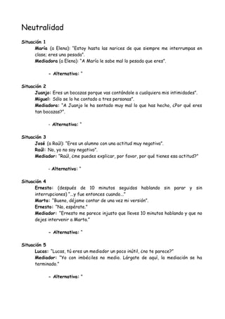 Neutralidad
Situación 1
María (a Elena): “Estoy hasta las narices de que siempre me interrumpas en
clase; eres una pesada”.
Mediadora (a Elena): “A María le sabe mal lo pesada que eres”.
- Alternativa: “
Situación 2
Juanjo: Eres un bocazas porque vas contándole a cualquiera mis intimidades”.
Miguel: Sólo se lo he contado a tres personas”.
Mediadora: “A Juanjo le ha sentado muy mal lo que has hecho, ¿Por qué eres
tan bocazas?”.
- Alternativa: “
Situación 3
José (a Raúl): “Eres un alumno con una actitud muy negativa”.
Raúl: No, yo no soy negativo”.
Mediador: “Raúl, ¿me puedes explicar, por favor, por qué tienes esa actitud?”
- Alternativa: “
Situación 4
Ernesto: (después de 10 minutos seguidos hablando sin parar y sin
interrupciones) “...y fue entonces cuando...”
Marta: “Bueno, déjame contar de una vez mi versión”.
Ernesto: “No, espérate.”
Mediador: “Ernesto me parece injusto que lleves 10 minutos hablando y que no
dejes intervenir a Marta.”
- Alternativa: “
Situación 5
Lucas: “Lucas, tú eres un mediador un poco inútil, ¿no te parece?”
Mediador: “Yo con imbéciles no medio. Lárgate de aquí, la mediación se ha
terminado.”
- Alternativa: "
 