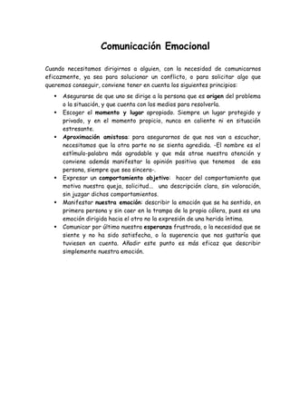 Comunicación Emocional
Cuando necesitamos dirigirnos a alguien, con la necesidad de comunicarnos
eficazmente, ya sea para solucionar un conflicto, o para solicitar algo que
queremos conseguir, conviene tener en cuenta los siguientes principios:
 Asegurarse de que uno se dirige a la persona que es origen del problema
o la situación, y que cuenta con los medios para resolverla.
 Escoger el momento y lugar apropiado. Siempre un lugar protegido y
privado, y en el momento propicio, nunca en caliente ni en situación
estresante.
 Aproximación amistosa: para asegurarnos de que nos van a escuchar,
necesitamos que la otra parte no se sienta agredida. -El nombre es el
estímulo-palabra más agradable y que más atrae nuestra atención y
conviene además manifestar la opinión positiva que tenemos de esa
persona, siempre que sea sincera-.
 Expresar un comportamiento objetivo: hacer del comportamiento que
motiva nuestra queja, solicitud... una descripción clara, sin valoración,
sin juzgar dichos comportamientos.
 Manifestar nuestra emoción: describir la emoción que se ha sentido, en
primera persona y sin caer en la trampa de la propia cólera, pues es una
emoción dirigida hacia el otro no la expresión de una herida íntima.
 Comunicar por último nuestra esperanza frustrada, o la necesidad que se
siente y no ha sido satisfecha, o la sugerencia que nos gustaría que
tuviesen en cuenta. Añadir este punto es más eficaz que describir
simplemente nuestra emoción.
 