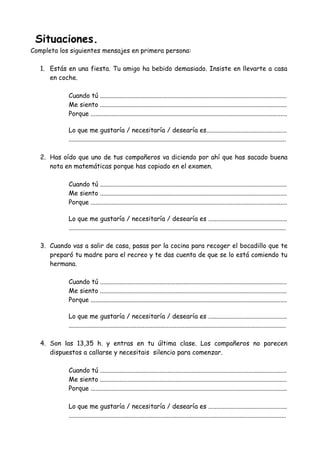 Situaciones.
Completa los siguientes mensajes en primera persona:
1. Estás en una fiesta. Tu amigo ha bebido demasiado. Insiste en llevarte a casa
en coche.
Cuando tú ....................................................................................................................
Me siento ....................................................................................................................
Porque ..........................................................................................................................
Lo que me gustaría / necesitaría / desearía es..................................................
.......................................................................................................................................
2. Has oído que uno de tus compañeros va diciendo por ahí que has sacado buena
nota en matemáticas porque has copiado en el examen.
Cuando tú ....................................................................................................................
Me siento ....................................................................................................................
Porque ..........................................................................................................................
Lo que me gustaría / necesitaría / desearía es .................................................
.......................................................................................................................................
3. Cuando vas a salir de casa, pasas por la cocina para recoger el bocadillo que te
preparó tu madre para el recreo y te das cuenta de que se lo está comiendo tu
hermana.
Cuando tú ....................................................................................................................
Me siento ....................................................................................................................
Porque ..........................................................................................................................
Lo que me gustaría / necesitaría / desearía es .................................................
.......................................................................................................................................
4. Son las 13,35 h. y entras en tu última clase. Los compañeros no parecen
dispuestos a callarse y necesitais silencio para comenzar.
Cuando tú ....................................................................................................................
Me siento ....................................................................................................................
Porque ..........................................................................................................................
Lo que me gustaría / necesitaría / desearía es .................................................
.......................................................................................................................................
 