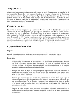Juego del foco
Grupos de seis personas. A cada persona se le reparte un papel. En cada grupo un miembro ha de
ser protagonista durante dos o tres minutos, situándose en el centro. Mientras está en el centro, el
resto de las personas del grupo escriben en el papel una cualidad positiva que observen en la
persona que hace de foco. Cortan la franja de papel con la cualidad escrita y se la dan. Así hasta
que todas las personas hayan sido foco. Después en cada grupo se comentan las “constelaciones de
valores-cualidades positivas” de cada cual.
Esto es un abrazo
Se sientan en círculo. La persona que comienza «A» dice a la de su derecha «B» «esto es un
abrazo» y le da uno. «B» pregunta: «¿un qué?» y «A» le responde: «un abrazo» y se lo vuelve a
dar. Luego «B» a «C» (quien esté a su derecha): «esto es un abrazo» y se lo da. «C» pregunta a
«B»: «¿un qué?». Y «B» le pregunta a «A»: «¿un qué?». «A» contesta a «B»: «un abrazo», y le da
uno. «B» se vuelve a «C» y le dice: «un abrazo», y se lo da. Y así sucesivamente. La pregunta «¿un
qué?», siempre vuelve a «A», quién envía de nuevo los abrazos. Simultáneamente «A» manda por
su izquierda otro mensaje y gesto: «esto es un beso» y se lo da, siguiendo la misma dinámica.
El juego de la autoestima
Objetivo:
Que los alumnos y alumnas comprendan lo que es la autoestima y qué cosas la afectan.
Desarrollo:
1. Dialogar sobre el significado de la autoestima y su relación con nuestro entorno. Destacar
que todos los días nos suceden cosas que afectan a la forma de cómo nos sentimos con
nosotros mismos. Por ejemplo, si nos enfadamos con nuestros padres, o si un amigo o
amiga nos critica, puede afectar nuestra autoestima.
2. Entregar una hoja de papel a cada participante, explicándoles que ésta representa su
autoestima. Indicarles que leerán una serie de sucesos que nos pueden ocurrir durante el día
y que afectan nuestra autoestima.
3. Explicar que cada vez que se lea una frase, arrancarán un pedazo de la hoja, y que el
tamaño del pedazo que quiten significará más o menos la proporción de su autoestima que
este suceso les quitaría: Dar un ejemplo, y después de leer la primera frase quitar un pedazo
de su hoja diciendo: «Esto me afecta mucho» o «Esto me afecta poco». Leer frases que se
consideren apropiadas.
4. Después de haber leído las frases que quitan la autoestima, indicarles que reconstruyan su
autoestima juntando los pedazos y armando la hoja con cada una de las frases que refuerzan
la autoestima.
 