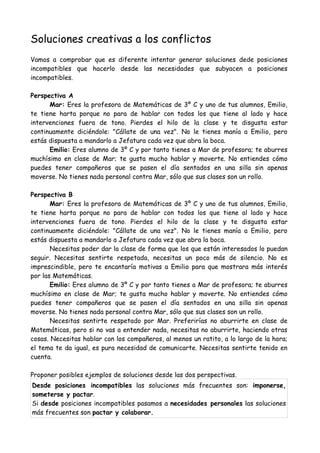 Soluciones creativas a los conflictos
Vamos a comprobar que es diferente intentar generar soluciones dede posiciones
incompatibles que hacerlo desde las necesidades que subyacen a posiciones
incompatibles.
Perspectiva A
Mar: Eres la profesora de Matemáticas de 3º C y uno de tus alumnos, Emilio,
te tiene harta porque no para de hablar con todos los que tiene al lado y hace
intervenciones fuera de tono. Pierdes el hilo de la clase y te disgusta estar
continuamente diciéndole: "Cállate de una vez". No le tienes manía a Emilio, pero
estás dispuesta a mandarlo a Jefatura cada vez que abra la boca.
Emilio: Eres alumno de 3º C y por tanto tienes a Mar de profesora; te aburres
muchísimo en clase de Mar; te gusta mucho hablar y moverte. No entiendes cómo
puedes tener compañeros que se pasen el día sentados en una silla sin apenas
moverse. No tienes nada personal contra Mar, sólo que sus clases son un rollo.
Perspectiva B
Mar: Eres la profesora de Matemáticas de 3º C y uno de tus alumnos, Emilio,
te tiene harta porque no para de hablar con todos los que tiene al lado y hace
intervenciones fuera de tono. Pierdes el hilo de la clase y te disgusta estar
continuamente diciéndole: "Cállate de una vez". No le tienes manía a Emilio, pero
estás dispuesta a mandarlo a Jefatura cada vez que abra la boca.
Necesitas poder dar la clase de forma que los que están interesados lo puedan
seguir. Necesitas sentirte respetada, necesitas un poco más de silencio. No es
imprescindible, pero te encantaría motivas a Emilio para que mostrara más interés
por las Matemáticas.
Emilio: Eres alumno de 3º C y por tanto tienes a Mar de profesora; te aburres
muchísimo en clase de Mar; te gusta mucho hablar y moverte. No entiendes cómo
puedes tener compañeros que se pasen el día sentados en una silla sin apenas
moverse. No tienes nada personal contra Mar, sólo que sus clases son un rollo.
Necesitas sentirte respetado por Mar. Preferirías no aburrirte en clase de
Matemáticas, pero si no vas a entender nada, necesitas no aburrirte, haciendo otras
cosas. Necesitas hablar con los compañeros, al menos un ratito, a lo largo de la hora;
el tema te da igual, es pura necesidad de comunicarte. Necesitas sentirte tenido en
cuenta.
Proponer posibles ejemplos de soluciones desde las dos perspectivas.
Desde posiciones incompatibles las soluciones más frecuentes son: imponerse,
someterse y pactar.
Si desde posiciones incompatibles pasamos a necesidades personales las soluciones
más frecuentes son pactar y colaborar.
 