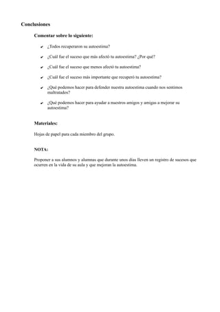 Conclusiones
Comentar sobre lo siguiente:
✔ ¿Todos recuperaron su autoestima?
✔ ¿Cuál fue el suceso que más afectó tu autoestima? ¿Por qué?
✔ ¿Cuál fue el suceso que menos afectó tu autoestima?
✔ ¿Cuál fue el suceso más importante que recuperó tu autoestima?
✔ ¿Qué podemos hacer para defender nuestra autoestima cuando nos sentimos
maltratados?
✔ ¿Qué podemos hacer para ayudar a nuestros amigos y amigas a mejorar su
autoestima?
Materiales:
Hojas de papel para cada miembro del grupo.
NOTA:
Proponer a sus alumnos y alumnas que durante unos días lleven un registro de sucesos que
ocurren en la vida de su aula y que mejoran la autoestima.
 