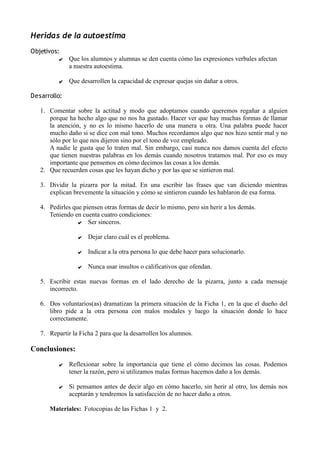 Heridas de la autoestima
Objetivos:
✔ Que los alumnos y alumnas se den cuenta cómo las expresiones verbales afectan
a nuestra autoestima.
✔ Que desarrollen la capacidad de expresar quejas sin dañar a otros.
Desarrollo:
1. Comentar sobre la actitud y modo que adoptamos cuando queremos regañar a alguien
porque ha hecho algo que no nos ha gustado. Hacer ver que hay muchas formas de llamar
la atención, y no es lo mismo hacerlo de una manera u otra. Una palabra puede hacer
mucho daño si se dice con mal tono. Muchos recordamos algo que nos hizo sentir mal y no
sólo por lo que nos dijeron sino por el tono de voz empleado.
A nadie le gusta que lo traten mal. Sin embargo, casi nunca nos damos cuenta del efecto
que tienen nuestras palabras en los demás cuando nosotros tratamos mal. Por eso es muy
importante que pensemos en cómo decimos las cosas a los demás.
2. Que recuerden cosas que les hayan dicho y por las que se sintieron mal.
3. Dividir la pizarra por la mitad. En una escribir las frases que van diciendo mientras
explican brevemente la situación y cómo se sintieron cuando les hablaron de esa forma.
4. Pedirles que piensen otras formas de decir lo mismo, pero sin herir a los demás.
Teniendo en cuenta cuatro condiciones:
✔ Ser sinceros.
✔ Dejar claro cuál es el problema.
✔ Indicar a la otra persona lo que debe hacer para solucionarlo.
✔ Nunca usar insultos o calificativos que ofendan.
5. Escribir estas nuevas formas en el lado derecho de la pizarra, junto a cada mensaje
incorrecto.
6. Dos voluntarios(as) dramatizan la primera situación de la Ficha 1, en la que el dueño del
libro pide a la otra persona con malos modales y luego la situación donde lo hace
correctamente.
7. Repartir la Ficha 2 para que la desarrollen los alumnos.
Conclusiones:
✔ Reflexionar sobre la importancia que tiene el cómo decimos las cosas. Podemos
tener la razón, pero si utilizamos malas formas hacemos daño a los demás.
✔ Si pensamos antes de decir algo en cómo hacerlo, sin herir al otro, los demás nos
aceptarán y tendremos la satisfacción de no hacer daño a otros.
Materiales: Fotocopias de las Fichas 1 y 2.
 