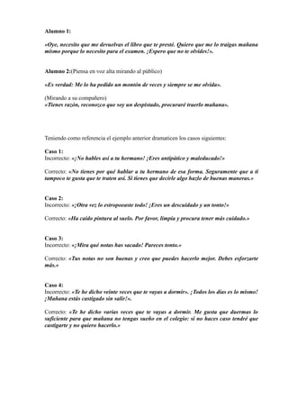 Alumno 1:
«Oye, necesito que me devuelvas el libro que te presté. Quiero que me lo traigas mañana
mismo porque lo necesito para el examen. ¡Espero que no te olvides!».
Alumno 2:(Piensa en voz alta mirando al público)
«Es verdad: Me lo ha pedido un montón de veces y siempre se me olvida».
(Mirando a su compañero)
«Tienes razón, reconozco que soy un despistado, procuraré traerlo mañana».
Teniendo como referencia el ejemplo anterior dramaticen los casos siguientes:
Caso 1:
Incorrecto: «¡No hables así a tu hermano! ¡Eres antipático y maleducado!»
Correcto: «No tienes por qué hablar a tu hermano de esa forma. Seguramente que a ti
tampoco te gusta que te traten así. Si tienes que decirle algo hazlo de buenas maneras.»
Caso 2:
Incorrecto: «¡Otra vez lo estropoeaste todo! ¡Eres un descuidado y un tonto!»
Correcto: «Ha caído pintura al suelo. Por favor, limpia y procura tener más cuidado.»
Caso 3:
Incorrecto: «¡Mira qué notas has sacado! Pareces tonto.»
Correcto: «Tus notas no son buenas y creo que puedes hacerlo mejor. Debes esforzarte
más.»
Caso 4:
Incorrecto: «Te he dicho veinte veces que te vayas a dormir». ¡Todos los días es lo mismo!
¡Mañana estás castigado sin salir!».
Correcto: «Te he dicho varias veces que te vayas a dormir. Me gusta que duermas lo
suficiente para que mañana no tengas sueño en el colegio: si no haces caso tendré que
castigarte y no quiero hacerlo.»
 