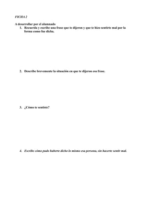 FICHA 2
A desarrollar por el alumnado
1. Recuerda y escribe una frase que te dijeron y que te hizo sentirte mal por la
forma como fue dicha.
2. Describe brevemente la situación en que te dijeron esa frase.
3. ¿Cómo te sentiste?
4. Escribe cómo pudo haberte dicho lo mismo esa persona, sin hacerte sentir mal.
 