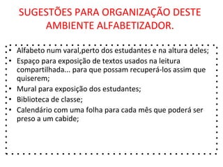SUGESTÕES PARA ORGANIZAÇÃO DESTE
AMBIENTE ALFABETIZADOR.
• Alfabeto num varal,perto dos estudantes e na altura deles;
• Espaço para exposição de textos usados na leitura
compartilhada... para que possam recuperá-los assim que
quiserem;
• Mural para exposição dos estudantes;
• Biblioteca de classe;
• Calendário com uma folha para cada mês que poderá ser
preso a um cabide;
 
