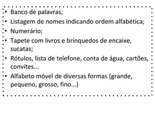 • Banco de palavras;
• Listagem de nomes indicando ordem alfabética;
• Numerário;
• Tapete com livros e brinquedos de encaixe,
sucatas;
• Rótulos, lista de telefone, conta de água, cartões,
convites...
• Alfabeto móvel de diversas formas (grande,
pequeno, grosso, fino...)
 