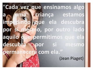 “Cada vez que ensinamos algo
a uma criança estamos
impedindo que ela descubra
por si mesmo, por outro lado
aquilo que permitimos que ela
descubra por si mesmo
permanecerá com ela.”
(Jean Piaget)
 