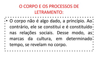 O CORPO E OS PROCESSOS DE
LETRAMENTO:
• O corpo não é algo dado, a princípio. Ao
contrário, ele se constitui e é constituído
nas relações sociais. Desse modo, as
marcas da cultura, em determinado
tempo, se revelam no corpo.
 