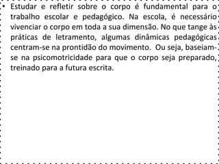 • Estudar e refletir sobre o corpo é fundamental para o
trabalho escolar e pedagógico. Na escola, é necessário
vivenciar o corpo em toda a sua dimensão. No que tange às
práticas de letramento, algumas dinâmicas pedagógicas
centram-se na prontidão do movimento. Ou seja, baseiam-
se na psicomotricidade para que o corpo seja preparado,
treinado para a futura escrita.
 