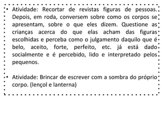 • Atividade: Recortar de revistas figuras de pessoas.
Depois, em roda, conversem sobre como os corpos se
apresentam, sobre o que eles dizem. Questione as
crianças acerca do que elas acham das figuras
escolhidas e perceba como o julgamento daquilo que é
belo, aceito, forte, perfeito, etc. já está dado
socialmente e é percebido, lido e interpretado pelos
pequenos.
• Atividade: Brincar de escrever com a sombra do próprio
corpo. (lençol e lanterna)
 