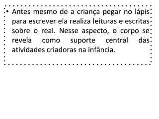 • Antes mesmo de a criança pegar no lápis
para escrever ela realiza leituras e escritas
sobre o real. Nesse aspecto, o corpo se
revela como suporte central das
atividades criadoras na infância.
 