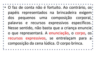 • O faz de conta não é fortuito. Ao contrário, os
papéis representados na brincadeira exigem
dos pequenos uma composição corporal,
palavras e recursos expressivos específicos.
Nesse sentido, não basta que a criança enuncie
o que representará. A enunciação, o corpo, os
recursos expressivos, se entrelaçam para a
composição da cena lúdica. O corpo brinca.
 