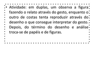 • Atividade: em duplas, um observa a figura
fazendo o relato através do gesto, enquanto o
outro de costas tenta reproduzir através do
desenho o que consegue interpretar do gesto.
Depois, do término do desenho e análise
troca-se de papéis e de figuras.
 