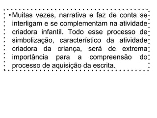 •Muitas vezes, narrativa e faz de conta se
interligam e se complementam na atividade
criadora infantil. Todo esse processo de
simbolização, característico da atividade
criadora da criança, será de extrema
importância para a compreensão do
processo de aquisição da escrita.
 