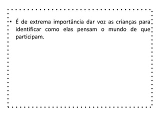 • É de extrema importância dar voz as crianças para
identificar como elas pensam o mundo de que
participam.
 