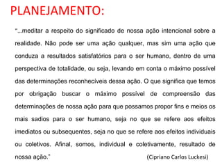 PLANEJAMENTO:
“...meditar a respeito do significado de nossa ação intencional sobre a
realidade. Não pode ser uma ação qualquer, mas sim uma ação que
conduza a resultados satisfatórios para o ser humano, dentro de uma
perspectiva de totalidade, ou seja, levando em conta o máximo possível
das determinações reconhecíveis dessa ação. O que significa que temos
por obrigação buscar o máximo possível de compreensão das
determinações de nossa ação para que possamos propor fins e meios os
mais sadios para o ser humano, seja no que se refere aos efeitos
imediatos ou subsequentes, seja no que se refere aos efeitos individuais
ou coletivos. Afinal, somos, individual e coletivamente, resultado de
nossa ação.” (Cipriano Carlos Luckesi)
 