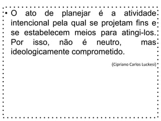 • O ato de planejar é a atividade
intencional pela qual se projetam fins e
se estabelecem meios para atingi-los.
Por isso, não é neutro, mas
ideologicamente comprometido.
(Cipriano Carlos Luckesi)
 
