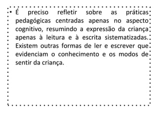 • É preciso refletir sobre as práticas
pedagógicas centradas apenas no aspecto
cognitivo, resumindo a expressão da criança
apenas à leitura e à escrita sistematizadas.
Existem outras formas de ler e escrever que
evidenciam o conhecimento e os modos de
sentir da criança.
 