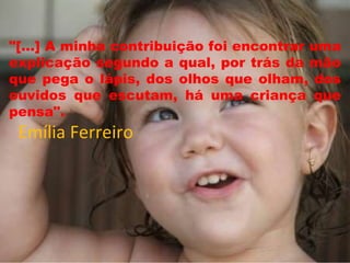 "[...] A minha contribuição foi encontrar uma
explicação segundo a qual, por trás da mão
que pega o lápis, dos olhos que olham, dos
ouvidos que escutam, há uma criança que
pensa".
Emília Ferreiro
 