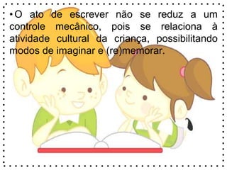 •O ato de escrever não se reduz a um
controle mecânico, pois se relaciona à
atividade cultural da criança, possibilitando
modos de imaginar e (re)memorar.
 