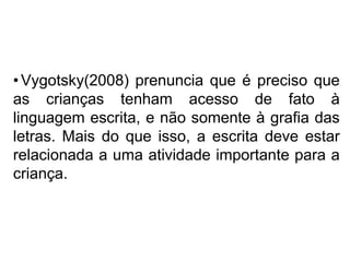•Vygotsky(2008) prenuncia que é preciso que
as crianças tenham acesso de fato à
linguagem escrita, e não somente à grafia das
letras. Mais do que isso, a escrita deve estar
relacionada a uma atividade importante para a
criança.
 