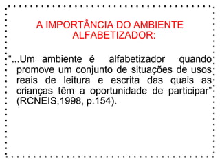 A IMPORTÂNCIA DO AMBIENTE
ALFABETIZADOR:
“...Um ambiente é alfabetizador quando
promove um conjunto de situações de usos
reais de leitura e escrita das quais as
crianças têm a oportunidade de participar”
(RCNEIS,1998, p.154).
 