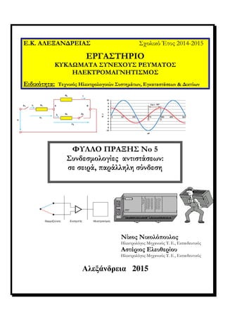 Αλεξάνδρεια 2015
Ε.Κ. ΑΛΕΞΑΝ∆ΡΕΙΑΣ Σχολικό Έτος 2014-2015
ΕΡΓΑΣΤΗΡΙΟ
ΚΥΚΛΩΜΑΤΑ ΣΥΝΕΧΟΥΣ ΡΕΥΜΑΤΟΣ
ΗΛΕΚΤΡΟΜΑΓΝΗΤΙΣΜΟΣ
Ειδικότητα: Τεχνικός Ηλεκτρολογικών Συστηµάτων, Εγκαταστάσεων & ∆ικτύων
Νίκος Νικολό/ουλος
Ηλεκτρολόγος Μηχανικός Τ. Ε., Εκπαιδευτικός
Αστέριος Ελευθερίου
Ηλεκτρολόγος Μηχανικός Τ. Ε., Εκπαιδευτικός
ΦΥΛΛΟ ΠΡΑΞΗΣ Νo 5
Συνδεσµολογίες αντιστάσεων:
σε σειρά, /αράλληλη σύνδεση
 