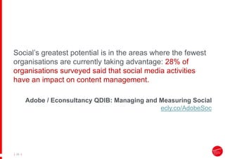|
| 28
Social’s greatest potential is in the areas where the fewest
organisations are currently taking advantage: 28% of
organisations surveyed said that social media activities
have an impact on content management.
Adobe / Econsultancy QDIB: Managing and Measuring Social
ecly.co/AdobeSoc
 