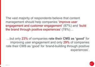 |
| 8
The vast majority of respondents believe that content
management should help companies ‘improve user
engagement and customer engagement’ (87%) and ‘build
the brand through positive experiences’ (78%)…
…but only 23% of companies rate their CMS as ‘good’ for
improving user engagement and only 29% of companies
rate their CMS as ‘good’ for ‘brand-building through positive
experiences’.
 