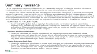 2
Summary message
The Qlik Data Integration (QDI) Platform for Managed Data Lakes enables enterprises to quickly gain return from their data lake
investments by providing continuously updated, accurate, and trusted data sets for business analytics.
The enterprise-class solution automates the entire data lake pipeline from real time data ingestion, to refinement, provisioning and
governance, driving agility in data and analytics process. Qlik solution continually ingests data, from virtually any source – legacy
systems, warehouses, enterprise applications, and more – to data lake of choice; automates schema creation, data refinement, and
provisioning while persisting history for data lineage and trust; and comes complete with metadata management and a secure, self-
service data catalog, so business users can easily find, understand, and use enterprise data for timely business insights.
• Real-Time Data For Faster, Better Insights
- Industry-leading Change Data Capture capability in the solution enables real-time data ingestion to accelerate data
movement to your data lakes from virtually any source – databases, data warehouses, and enterprise systems such as SAP
and mainframe. A fully automated interface eliminates manual coding and provides you the ability to configure, control and
monitor all streaming data pipelines across the enterprise.
• Automated & Continuous Refinement
- Qlik solution standardizes and combines change streams into a single transformation-ready data store in the lake;
automatically merges multi-table and/or multi-sourced data into a flexible format and structure; and creates operational and
historical data stores to enable provisioning of enriched data sub-sets to a target. The solution retains full change history to
help rewind, identify/remediate bugs if needed to ensure data quality and trust.
• Trusted, Enterprise-Ready Data
- Qlik solution persists entire change history of sources, targets, replication and transformation processes for end-to-end data
lineage. The solution also builds a secure, enterprise-scale catalog of all the data, not just in your lake, but also across all
your sources, providing business users a single, trusted data marketplace, they can self-sufficiently access to easily find,
understand, and use any enterprise data without IT support or reliance.
 