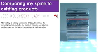 Comparing my spine to
existing products
After looking at existing spines on a CD case, I identified the
conventions which included the name of the artist and album, a
serial number and the record company the artist is signed to.
 