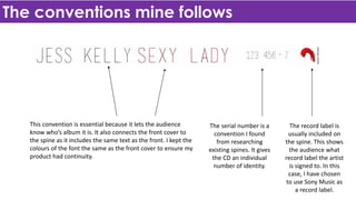 The conventions mine follows
This convention is essential because it lets the audience
know who’s album it is. It also connects the front cover to
the spine as it includes the same text as the front. I kept the
colours of the font the same as the front cover to ensure my
product had continuity.
The serial number is a
convention I found
from researching
existing spines. It gives
the CD an individual
number of identity.
The record label is
usually included on
the spine. This shows
the audience what
record label the artist
is signed to. In this
case, I have chosen
to use Sony Music as
a record label.
 