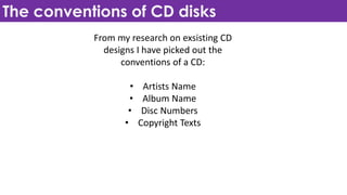 The conventions of CD disks
From my research on exsisting CD
designs I have picked out the
conventions of a CD:
• Artists Name
• Album Name
• Disc Numbers
• Copyright Texts
 