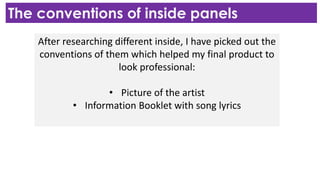 The conventions of inside panels
After researching different inside, I have picked out the
conventions of them which helped my final product to
look professional:
• Picture of the artist
• Information Booklet with song lyrics
 