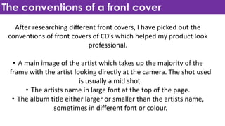 The conventions of a front cover
After researching different front covers, I have picked out the
conventions of front covers of CD’s which helped my product look
professional.
• A main image of the artist which takes up the majority of the
frame with the artist looking directly at the camera. The shot used
is usually a mid shot.
• The artists name in large font at the top of the page.
• The album title either larger or smaller than the artists name,
sometimes in different font or colour.
 
