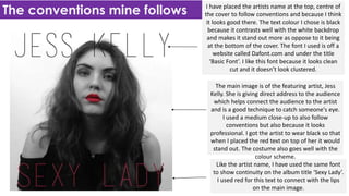 The conventions mine follows I have placed the artists name at the top, centre of
the cover to follow conventions and because I think
it looks good there. The text colour I chose is black
because it contrasts well with the white backdrop
and makes it stand out more as oppose to it being
at the bottom of the cover. The font I used is off a
website called Dafont.com and under the title
‘Basic Font’. I like this font because it looks clean
cut and it doesn’t look clustered.
The main image is of the featuring artist, Jess
Kelly. She is giving direct address to the audience
which helps connect the audience to the artist
and is a good technique to catch someone's eye.
I used a medium close-up to also follow
conventions but also because it looks
professional. I got the artist to wear black so that
when I placed the red text on top of her it would
stand out. The costume also goes well with the
colour scheme.
Like the artist name, I have used the same font
to show continuity on the album title ‘Sexy Lady’.
I used red for this text to connect with the lips
on the main image.
 