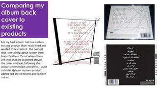 Comparing my
album back
cover to
existing
products
For my back cover I had one certain
existing product that I really liked and
wanted to re-create it. The product
that I am talking about is from Demi
Lovato’s album ‘Demi’ where there
are lines that are scattered around
the cover and text, following the
colour scheme black and white. I used
a similar style on my own product,
adding red on the text to give it more
colour.
 