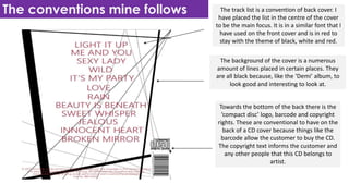 The conventions mine follows The track list is a convention of back cover. I
have placed the list in the centre of the cover
to be the main focus. It is in a similar font that I
have used on the front cover and is in red to
stay with the theme of black, white and red.
The background of the cover is a numerous
amount of lines placed in certain places. They
are all black because, like the ‘Demi’ album, to
look good and interesting to look at.
Towards the bottom of the back there is the
‘compact disc’ logo, barcode and copyright
rights. These are conventional to have on the
back of a CD cover because things like the
barcode allow the customer to buy the CD.
The copyright text informs the customer and
any other people that this CD belongs to
artist.
 