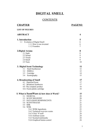 DIGITAL SMELL
CONTENTS
CHAPTER PAGENO
LIST OF FIGURES
ABSTRACT 4
1. Introduction 5
1.1 Evolution of Digital Smell 6
1.1.1 How it was invented 6
1.1.2 Founders 7
2.Digital Aroma 8
2.1 Sight 8
2.2 Sound 9
2.3 Touch 9
2.4 Smell 9
2.5 Taste 10
3. Digital Scent Technology 11
3.1 Smell Synthesizer 12
3.2 ISMELL 12
3.3 Cartridge 14
3.4 Scentography 15
4. Broadcasting of Smell 17
4.1 Digitized Scent 17
4.2 Broadcast Synthesize 17
4.4 The complete product 18
4.4.1 Scent palette cartridge 18
5. What is ScentWare & how does it Work? 19
5.1 SNORTAL 20
5.2 SCENT REGISTRY 20
5.3 DATA BASE REMINISCENTS 21
5.4 SCENTTRACKS 21
5.5 SDK 22
5.6 WDK 23
5.6.1 WDK Ingredients 23
5.6.2 Technical overview scents 23
5.6.3 Click ‘N’sniff 24
5.6.4 Ambient scents 24
5.6.5 Scented multimedia 24
5.6.6 Graphical button control 24
1
 