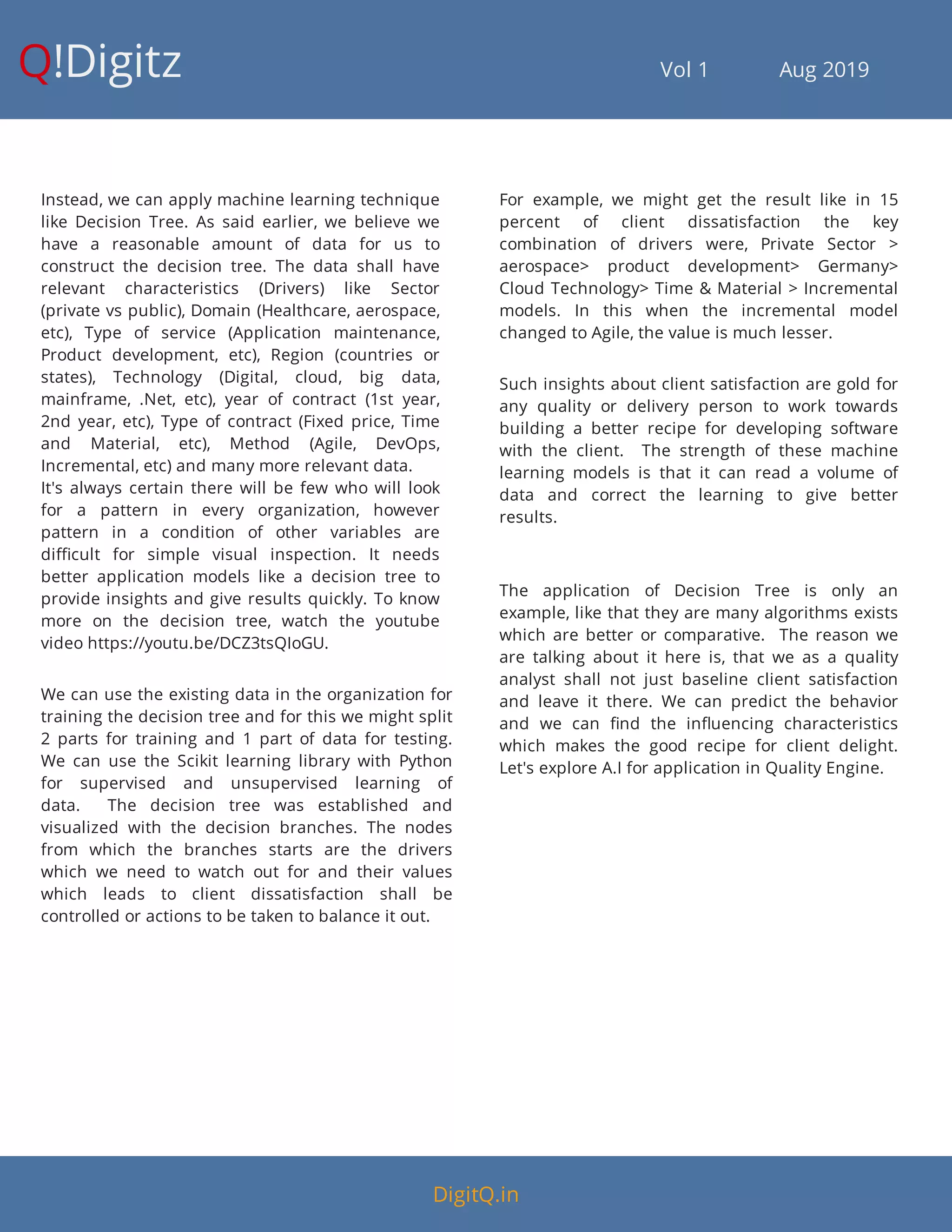 Q!Digitz                                         Vol 1            Aug 2019
Instead, we can apply machine learning technique
like Decision Tree. As said earlier, we believe we
have a reasonable amount of data for us to
construct the decision tree. The data shall have
relevant characteristics (Drivers) like Sector
(private vs public), Domain (Healthcare, aerospace,
etc), Type of service (Application maintenance,
Product development, etc), Region (countries or
states), Technology (Digital, cloud, big data,
mainframe,  .Net, etc), year of contract (1st year,
2nd year, etc), Type of contract (Fixed price, Time
and Material, etc), Method (Agile, DevOps,
Incremental, etc) and many more relevant data.
It's always certain there will be few who will look
for a pattern in every organization, however
pattern in a condition of other variables are
di cult for simple visual inspection. It needs
better application models like a decision tree to
provide insights and give results quickly. To know
more on the decision tree, watch the youtube
video https://youtu.be/DCZ3tsQIoGU.
We can use the existing data in the organization for
training the decision tree and for this we might split
2 parts for training and 1 part of data for testing.
We can use the Scikit learning library with Python
for supervised and unsupervised learning of
data.    The decision tree was established and
visualized with the decision branches. The nodes
from which the branches starts are the drivers
which we need to watch out for and their values
which leads to client dissatisfaction shall be
controlled or actions to be taken to balance it out.
For example, we might get the result like in 15
percent of client dissatisfaction the key
combination of drivers were, Private Sector >
aerospace> product development> Germany>
Cloud Technology> Time & Material > Incremental
models. In this when the incremental model
changed to Agile, the value is much lesser.
Such insights about client satisfaction are gold for
any quality or delivery person to work towards
building a better recipe for developing software
with the client.    The strength of these machine
learning models is that it can read a volume of
data and correct the learning to give better
results.  
The application of Decision Tree is only an
example, like that they are many algorithms exists
which are better or comparative.    The reason we
are talking about it here is, that we as a quality
analyst shall not just baseline client satisfaction
and leave it there. We can predict the behavior
and we can nd the in uencing characteristics
which makes the good recipe for client delight.
Let's explore A.I for application in Quality Engine.
DigitQ.in
 